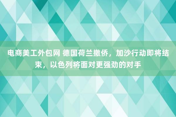 电商美工外包网 德国荷兰撤侨，加沙行动即将结束，以色列将面对更强劲的对手