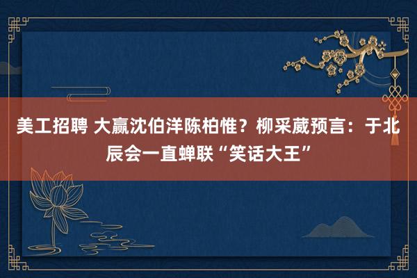 美工招聘 大赢沈伯洋陈柏惟？柳采葳预言：于北辰会一直蝉联“笑话大王”