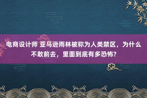 电商设计师 亚马逊雨林被称为人类禁区，为什么不敢前去，里面到底有多恐怖?