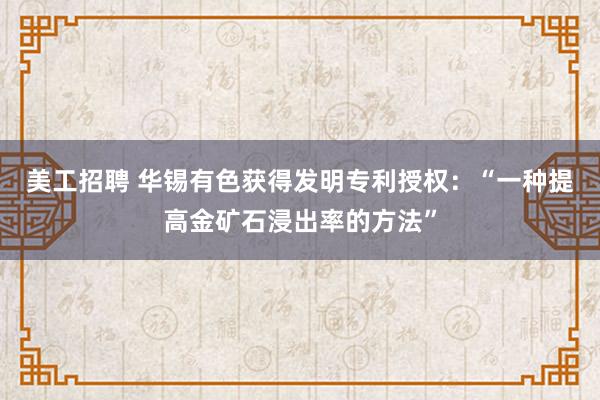 美工招聘 华锡有色获得发明专利授权：“一种提高金矿石浸出率的方法”