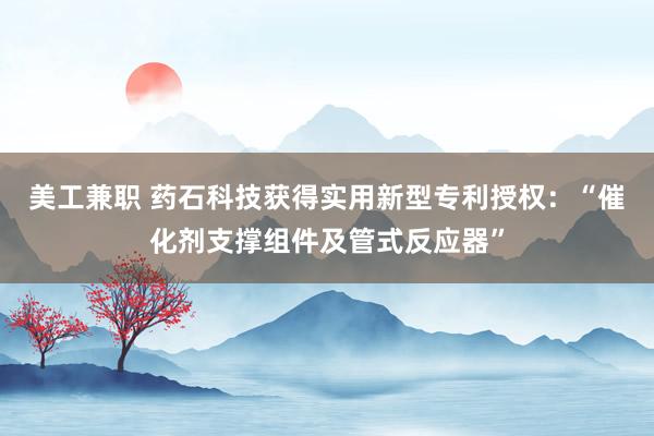 美工兼职 药石科技获得实用新型专利授权：“催化剂支撑组件及管式反应器”