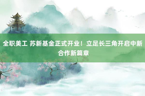 全职美工 苏新基金正式开业！立足长三角开启中新 合作新篇章