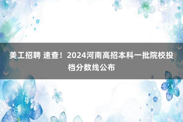 美工招聘 速查！2024河南高招本科一批院校投档分数线公布