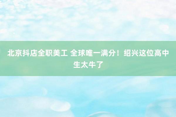 北京抖店全职美工 全球唯一满分！绍兴这位高中生太牛了