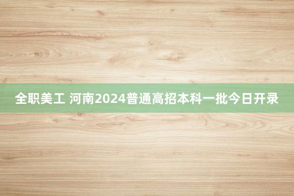 全职美工 河南2024普通高招本科一批今日开录