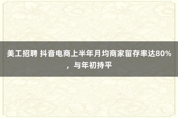 美工招聘 抖音电商上半年月均商家留存率达80%，与年初持平