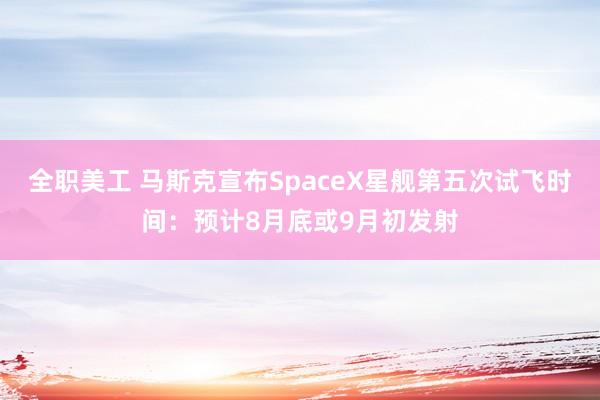 全职美工 马斯克宣布SpaceX星舰第五次试飞时间：预计8月底或9月初发射