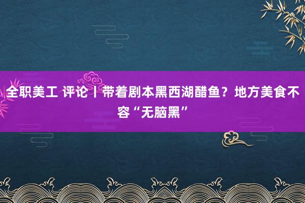 全职美工 评论丨带着剧本黑西湖醋鱼？地方美食不容“无脑黑”