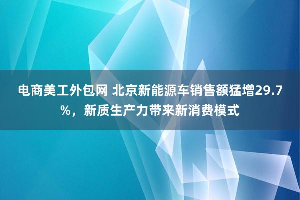 电商美工外包网 北京新能源车销售额猛增29.7%，新质生产力带来新消费模式