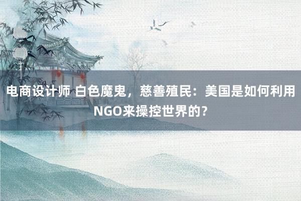 电商设计师 白色魔鬼，慈善殖民：美国是如何利用NGO来操控世界的？