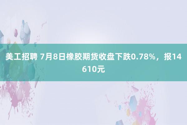 美工招聘 7月8日橡胶期货收盘下跌0.78%，报14610元