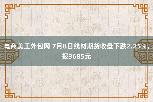 电商美工外包网 7月8日线材期货收盘下跌2.25%，报3685元