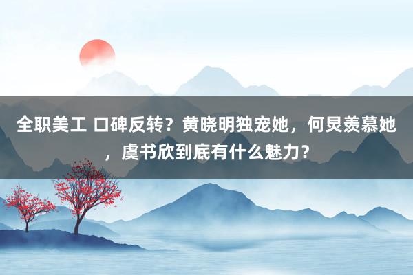 全职美工 口碑反转？黄晓明独宠她，何炅羡慕她，虞书欣到底有什么魅力？