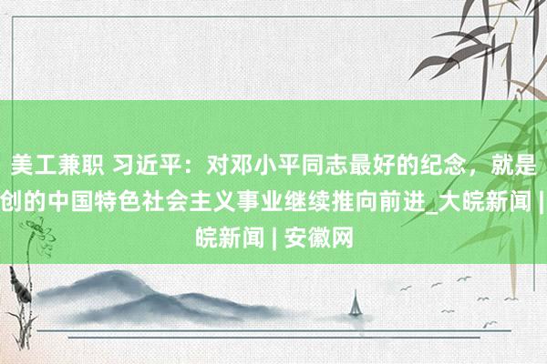 美工兼职 习近平：对邓小平同志最好的纪念，就是把他开创的中国特色社会主义事业继续推向前进_大皖新闻 | 安徽网