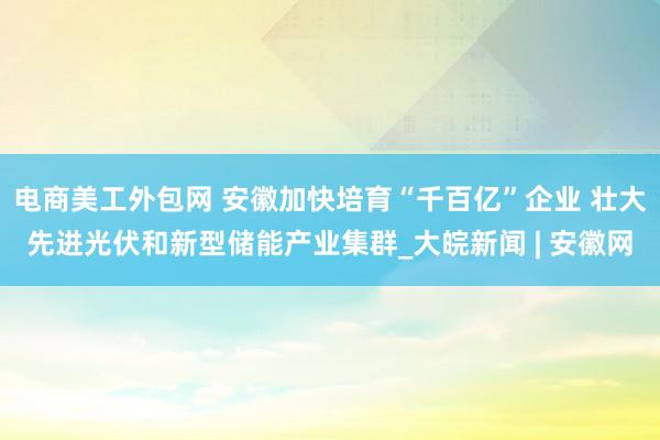 电商美工外包网 安徽加快培育“千百亿”企业 壮大先进光伏和新型储能产业集群_大皖新闻 | 安徽网