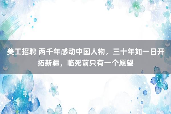 美工招聘 两千年感动中国人物，三十年如一日开拓新疆，临死前只有一个愿望