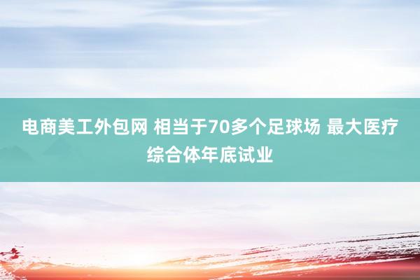 电商美工外包网 相当于70多个足球场 最大医疗综合体年底试业