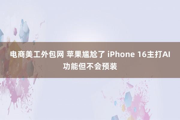 电商美工外包网 苹果尴尬了 iPhone 16主打AI功能但不会预装