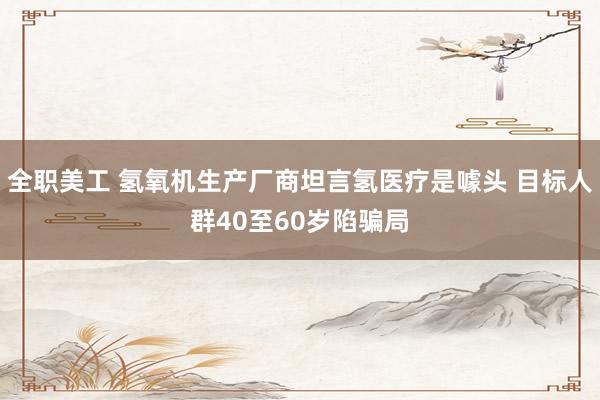 全职美工 氢氧机生产厂商坦言氢医疗是噱头 目标人群40至60岁陷骗局