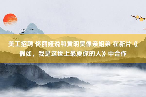 美工招聘 佟丽娅说和黄明昊像亲姐弟 在新片《假如，我是这世上最爱你的人》中合作