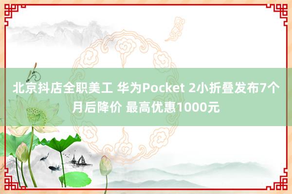 北京抖店全职美工 华为Pocket 2小折叠发布7个月后降价 最高优惠1000元