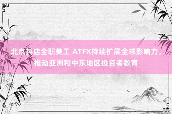 北京抖店全职美工 ATFX持续扩展全球影响力，推动亚洲和中东地区投资者教育