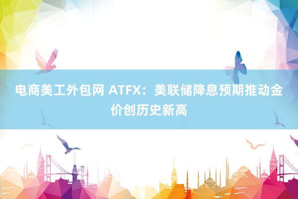 电商美工外包网 ATFX：美联储降息预期推动金价创历史新高