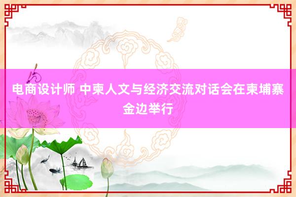 电商设计师 中柬人文与经济交流对话会在柬埔寨金边举行