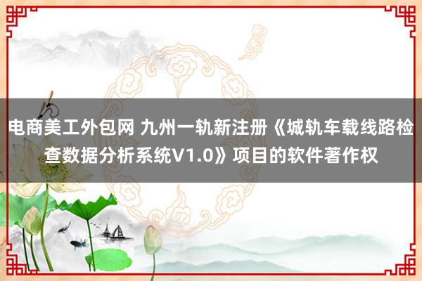 电商美工外包网 九州一轨新注册《城轨车载线路检查数据分析系统V1.0》项目的软件著作权