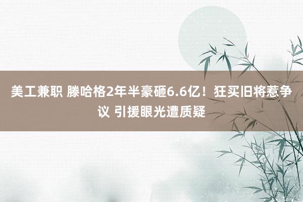 美工兼职 滕哈格2年半豪砸6.6亿！狂买旧将惹争议 引援眼光遭质疑