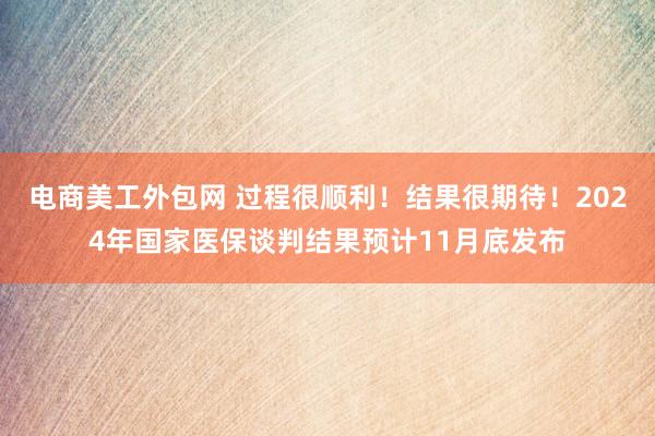 电商美工外包网 过程很顺利！结果很期待！2024年国家医保谈判结果预计11月底发布