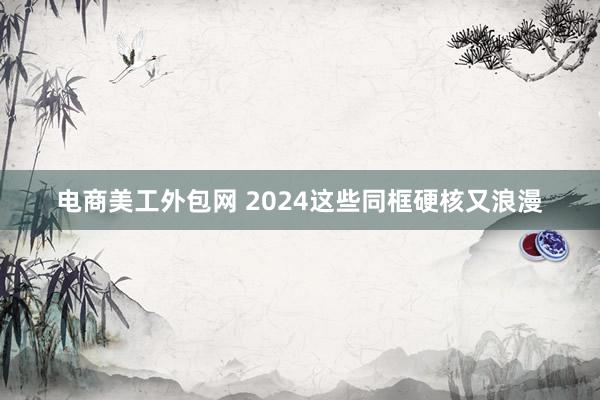 电商美工外包网 2024这些同框硬核又浪漫